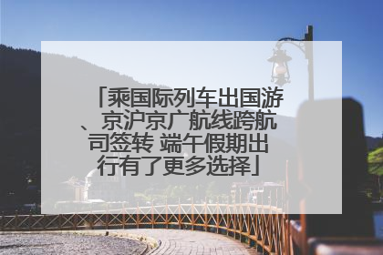 乘国际列车出国游、京沪京广航线跨航司签转 端午假期出行有了更多选择