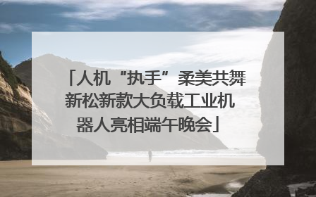 人机“执手”柔美共舞 新松新款大负载工业机器人亮相端午晚会