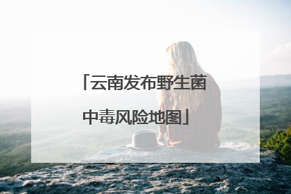 云南发布野生菌中毒风险地图