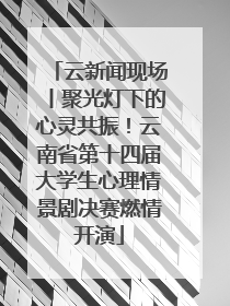 云新闻现场丨聚光灯下的心灵共振！云南省第十四届大学生心理情景剧决赛燃情开演