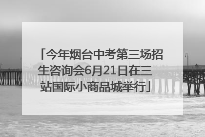 今年烟台中考第三场招生咨询会6月21日在三站国际小商品城举行