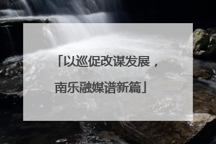 以巡促改谋发展，南乐融媒谱新篇