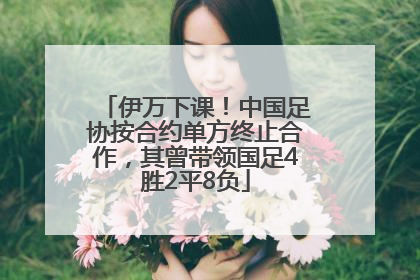 伊万下课！中国足协按合约单方终止合作，其曾带领国足4胜2平8负