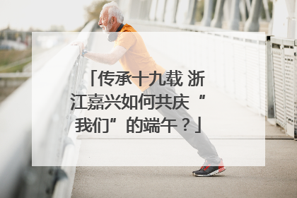 传承十九载 浙江嘉兴如何共庆“我们”的端午？