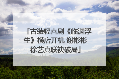 古装轻喜剧《临渊浮生》横店开机 谢彬彬徐艺真联袂破局