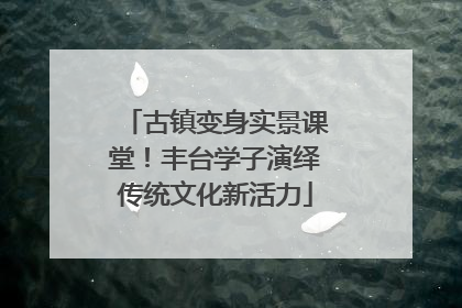 古镇变身实景课堂！丰台学子演绎传统文化新活力