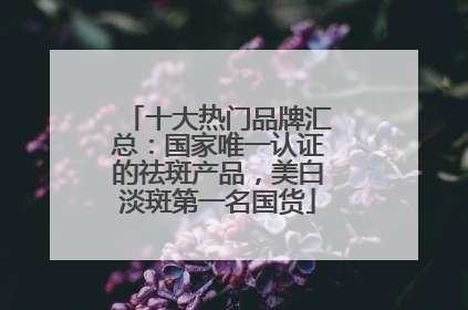 十大热门品牌汇总：国家唯一认证的祛斑产品，美白淡斑第一名国货