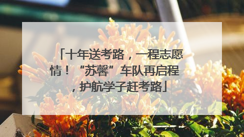 十年送考路，一程志愿情！“苏馨”车队再启程，护航学子赶考路