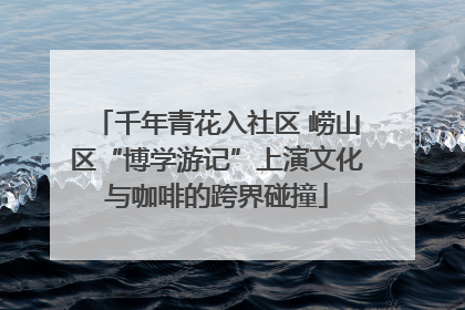 千年青花入社区 崂山区“博学游记”上演文化与咖啡的跨界碰撞