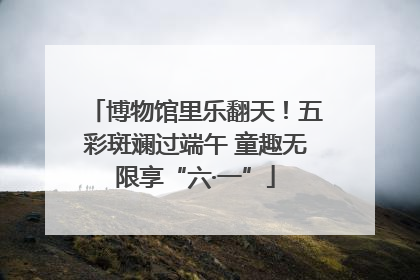 博物馆里乐翻天！五彩斑斓过端午 童趣无限享“六·一”