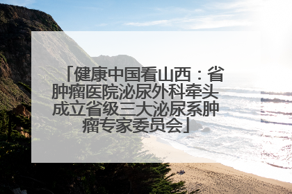 健康中国看山西：省肿瘤医院泌尿外科牵头成立省级三大泌尿系肿瘤专家委员会