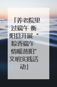 养老院里过端午 衡阳县开展“粽香端午 情暖蒸阳”文明实践活动