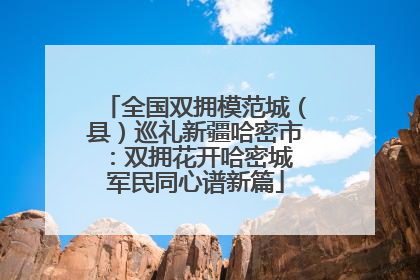 全国双拥模范城（县）巡礼新疆哈密市：双拥花开哈密城 军民同心谱新篇