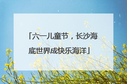 六一儿童节，长沙海底世界成快乐海洋