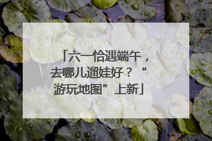 六一恰遇端午，去哪儿遛娃好？“游玩地图”上新