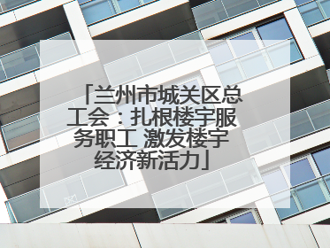 兰州市城关区总工会：扎根楼宇服务职工 激发楼宇经济新活力