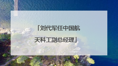 刘代军任中国航天科工副总经理