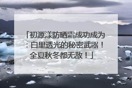 初源漾防晒霜成功成为：白里透光的秘密武器！全夏秋冬都无敌！