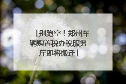 别跑空！郑州车辆购置税办税服务厅即将搬迁