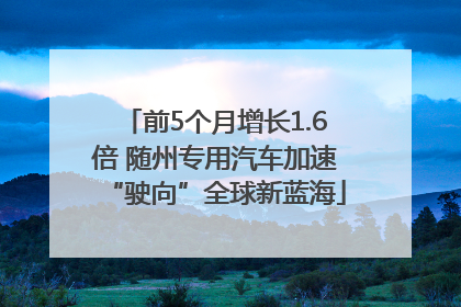 前5个月增长1.6倍 随州专用汽车加速“驶向”全球新蓝海