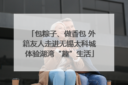 包粽子、做香包 外籍友人走进无锡太科城体验湖湾“趣”生活