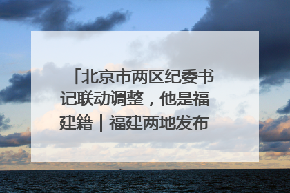 北京市两区纪委书记联动调整，他是福建籍｜福建两地发布一批人事消息