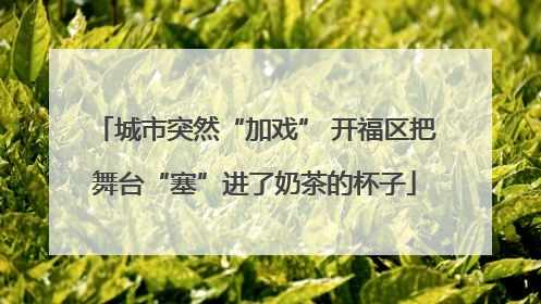 城市突然“加戏” 开福区把舞台“塞”进了奶茶的杯子