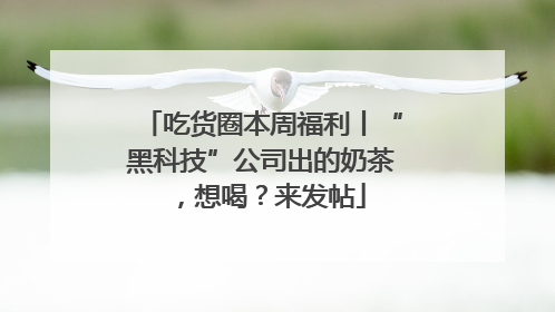 吃货圈本周福利丨“黑科技”公司出的奶茶，想喝？来发帖