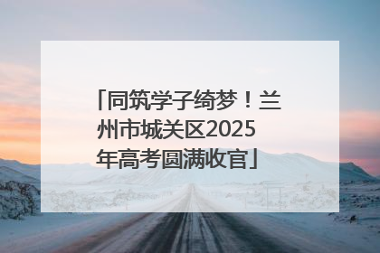 同筑学子绮梦！兰州市城关区2025年高考圆满收官