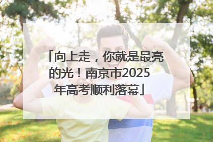 向上走，你就是最亮的光！南京市2025年高考顺利落幕