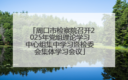 周口市检察院召开2025年党组理论学习中心组集中学习暨检委会集体学习会议