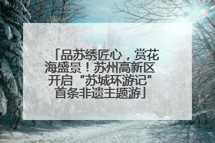 品苏绣匠心，赏花海盛景！苏州高新区开启“苏城环游记”首条非遗主题游