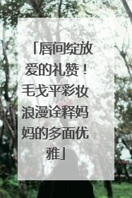 唇间绽放爱的礼赞！毛戈平彩妆浪漫诠释妈妈的多面优雅