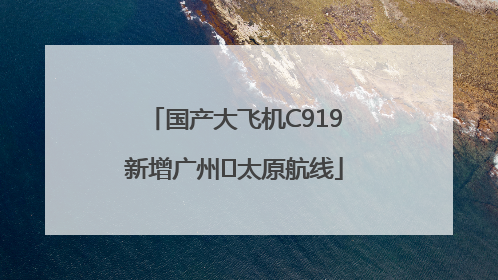 国产大飞机C919新增广州⇌太原航线