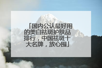 国内公认最好用的美白祛斑护肤品排行，中国祛斑十大名牌，放心囤