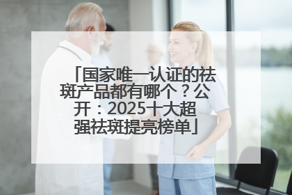 国家唯一认证的祛斑产品都有哪个？公开：2025十大超强祛斑提亮榜单