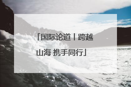 国际论道丨跨越山海 携手同行