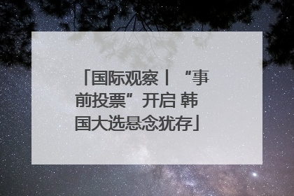 国际观察丨“事前投票”开启 韩国大选悬念犹存