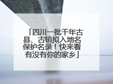 四川一批千年古县、古镇拟入地名保护名录！快来看有没有你的家乡