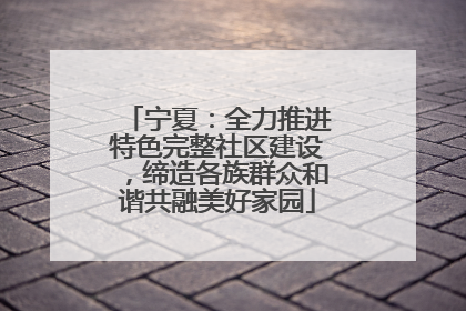 宁夏：全力推进特色完整社区建设，缔造各族群众和谐共融美好家园