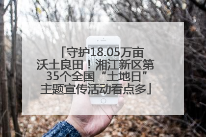 守护18.05万亩沃土良田！湘江新区第35个全国“土地日”主题宣传活动看点多