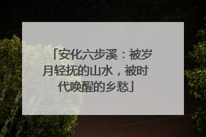 安化六步溪：被岁月轻抚的山水，被时代唤醒的乡愁