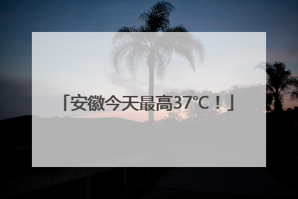 安徽今天最高37℃！
