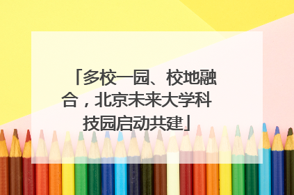 多校一园、校地融合，北京未来大学科技园启动共建
