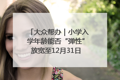 大众帮办｜小学入学年龄能否“弹性”放宽至12月31日？有地方已在探索