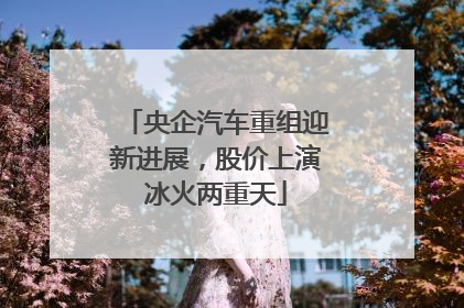 央企汽车重组迎新进展，股价上演冰火两重天