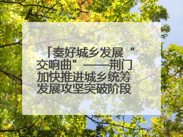 奏好城乡发展“交响曲”——荆门加快推进城乡统筹发展攻坚突破阶段性综述