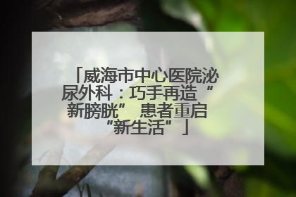 威海市中心医院泌尿外科：巧手再造“新膀胱” 患者重启“新生活”
