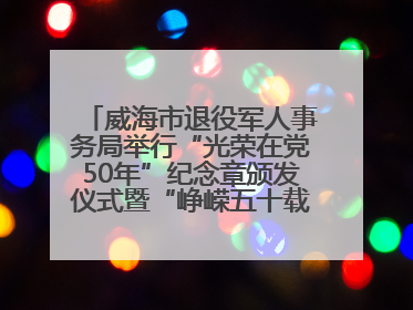 威海市退役军人事务局举行“光荣在党50年”纪念章颁发仪式暨“峥嵘五十载·薪火永相传” 主题党日活动