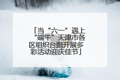 当“六一”遇上“端午”天津市各区组织台胞开展多彩活动迎庆佳节